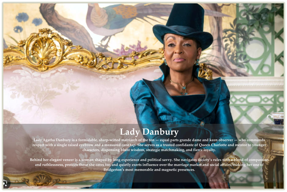 Lady Danbury Lady Agatha Danbury is a formidable, sharp-witted matriarch of the ton — equal parts grande dame and keen observer — who commands respect with a single raised eyebrow and a measured cane tap. She serves as a trusted confidante of Queen Charlotte and mentor to younger characters, dispensing blunt wisdom, strategic matchmaking, and fierce loyalty. Behind her elegant veneer is a woman shaped by long experience and political savvy. She navigates society’s rules with a blend of compassion and ruthlessness, protects those she cares for, and quietly exerts influence over the marriage market and social affairs, making her one of Bridgerton’s most memorable and magnetic presences.