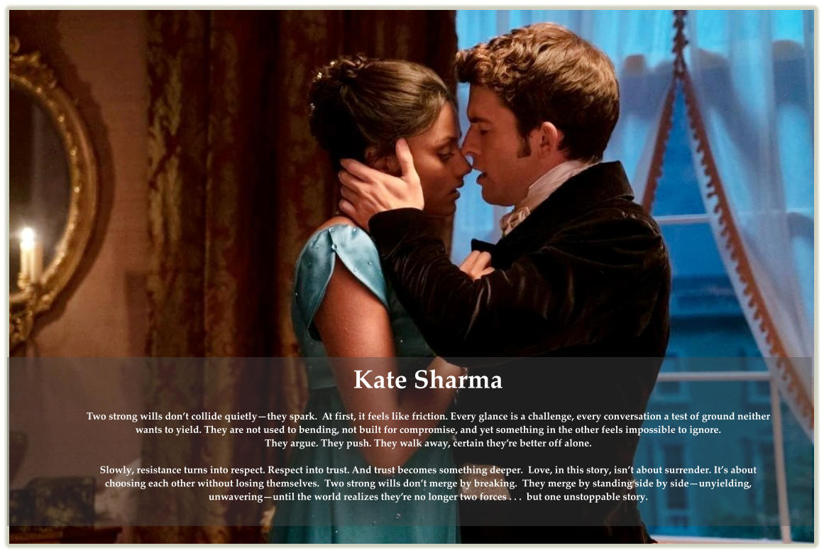 Kate Sharma  Two strong wills don’t collide quietly—they spark.  At first, it feels like friction. Every glance is a challenge, every conversation a test of ground neither wants to yield. They are not used to bending, not built for compromise, and yet something in the other feels impossible to ignore. They argue. They push. They walk away, certain they’re better off alone.  Slowly, resistance turns into respect. Respect into trust. And trust becomes something deeper.  Love, in this story, isn’t about surrender. It’s about choosing each other without losing themselves.  Two strong wills don’t merge by breaking.  They merge by standing side by side—unyielding, unwavering—until the world realizes they’re no longer two forces . . .  but one unstoppable story.