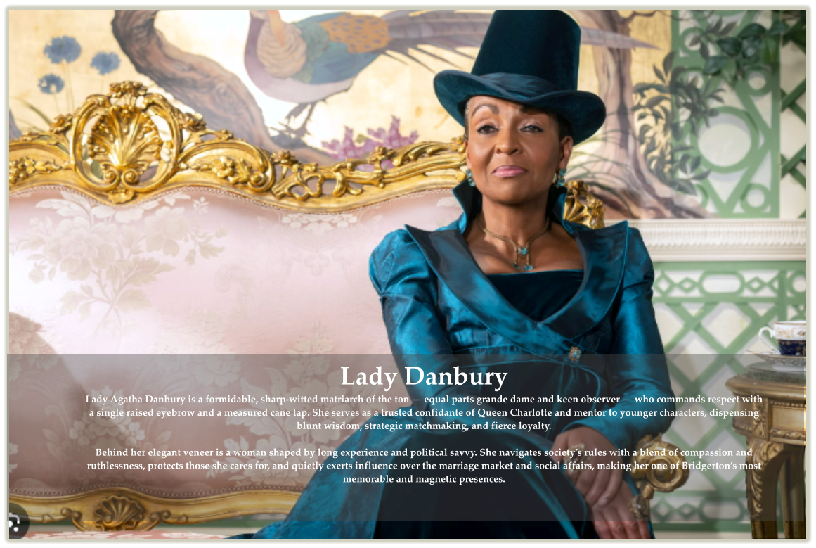 Lady Danbury Lady Agatha Danbury is a formidable, sharp-witted matriarch of the ton � equal parts grande dame and keen observer � who commands respect with a single raised eyebrow and a measured cane tap. She serves as a trusted confidante of Queen Charlotte and mentor to younger characters, dispensing blunt wisdom, strategic matchmaking, and fierce loyalty. Behind her elegant veneer is a woman shaped by long experience and political savvy. She navigates society�s rules with a blend of compassion and ruthlessness, protects those she cares for, and quietly exerts influence over the marriage market and social affairs, making her one of Bridgerton�s most memorable and magnetic presences.